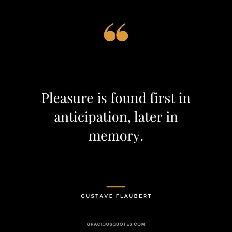 Pleasure is found first in anticipation, later in memory.