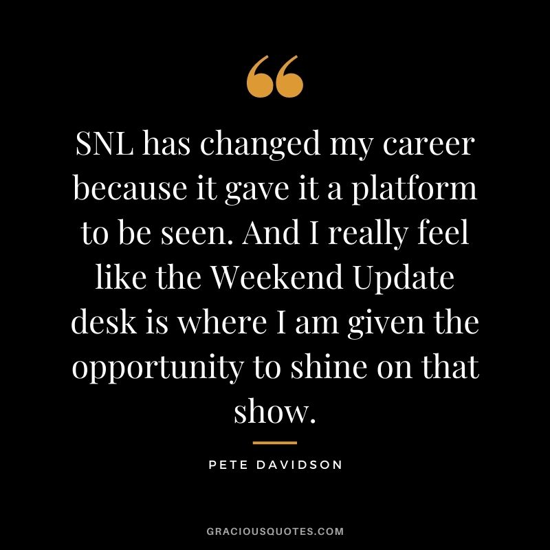 SNL has changed my career because it gave it a platform to be seen. And I really feel like the Weekend Update desk is where I am given the opportunity to shine on that show.
