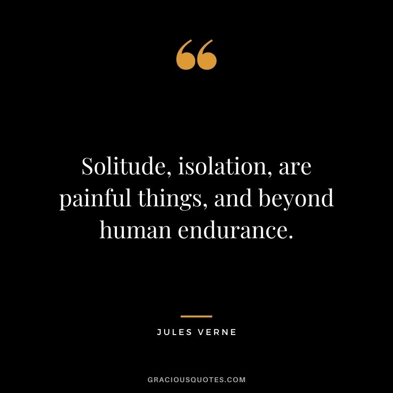 Solitude, isolation, are painful things, and beyond human endurance.