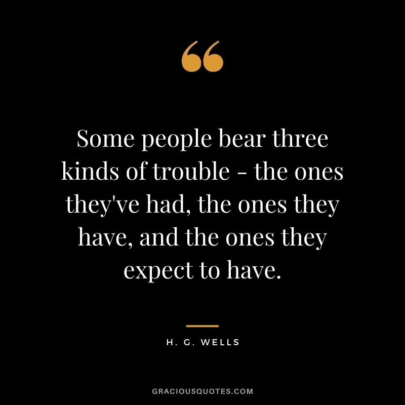 Some people bear three kinds of trouble - the ones they've had, the ones they have, and the ones they expect to have.