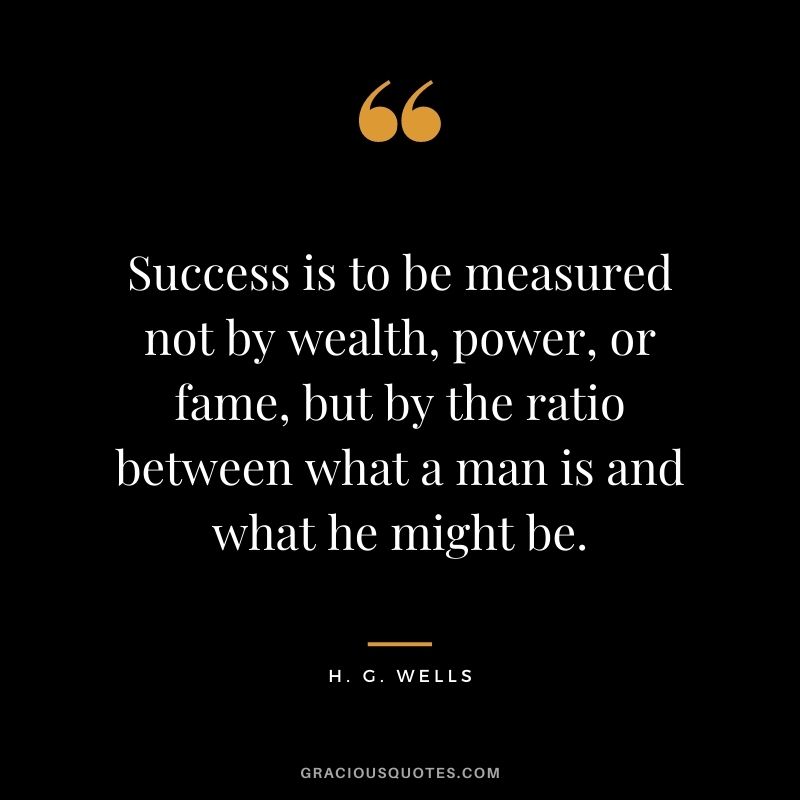 Success is to be measured not by wealth, power, or fame, but by the ratio between what a man is and what he might be.