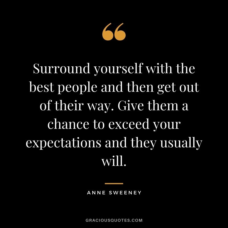 Surround yourself with the best people and then get out of their way. Give them a chance to exceed your expectations and they usually will.