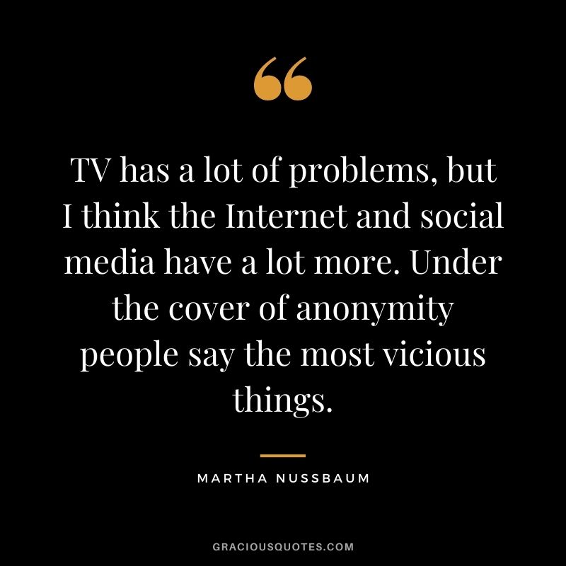 TV has a lot of problems, but I think the Internet and social media have a lot more. Under the cover of anonymity people say the most vicious things.