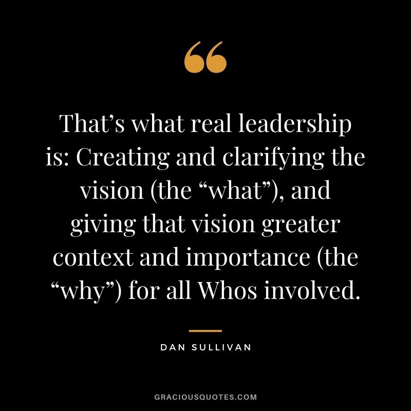 That’s what real leadership is Creating and clarifying the vision (the “what”), and giving that vision greater context and importance (the “why”) for all Whos involved.