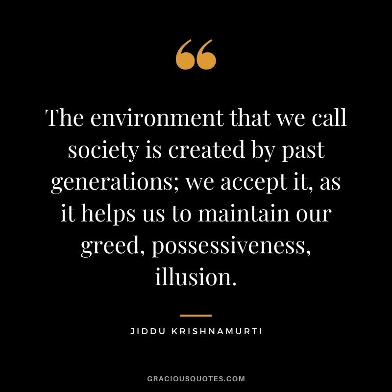 The environment that we call society is created by past generations; we accept it, as it helps us to maintain our greed, possessiveness, illusion.