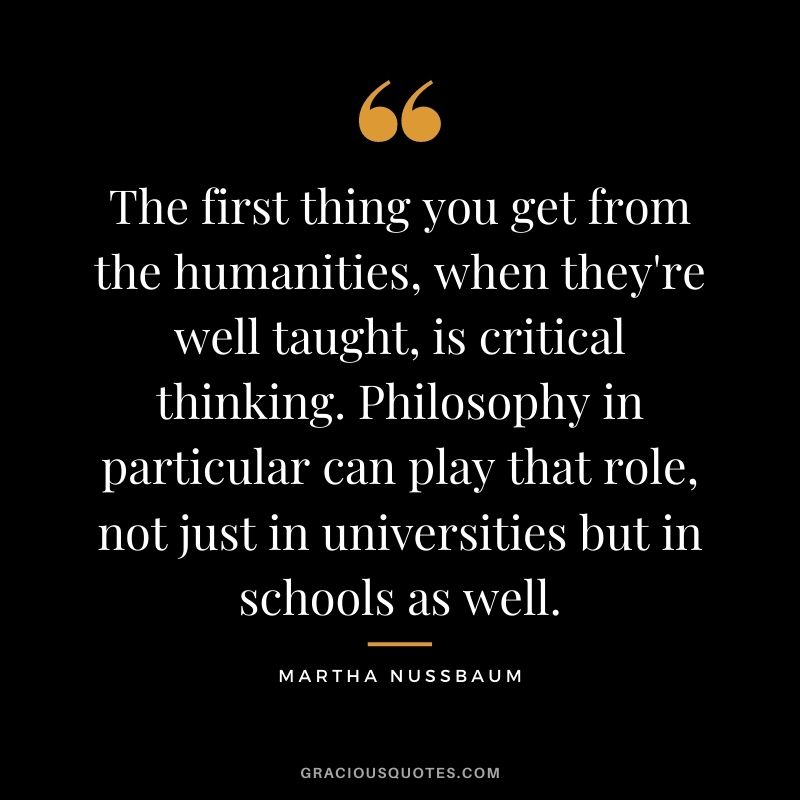 The first thing you get from the humanities, when they're well taught, is critical thinking. Philosophy in particular can play that role, not just in universities but in schools as well.