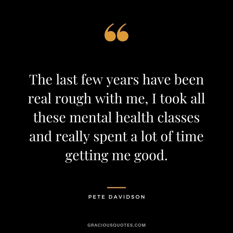 The last few years have been real rough with me, I took all these mental health classes and really spent a lot of time getting me good.