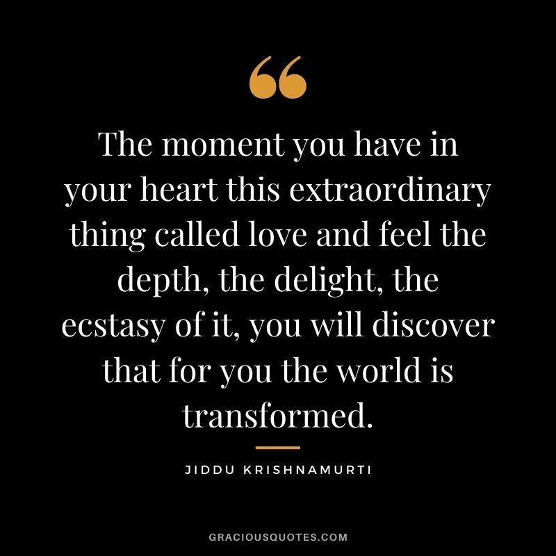 The moment you have in your heart this extraordinary thing called love and feel the depth, the delight, the ecstasy of it, you will discover that for you the world is transformed.