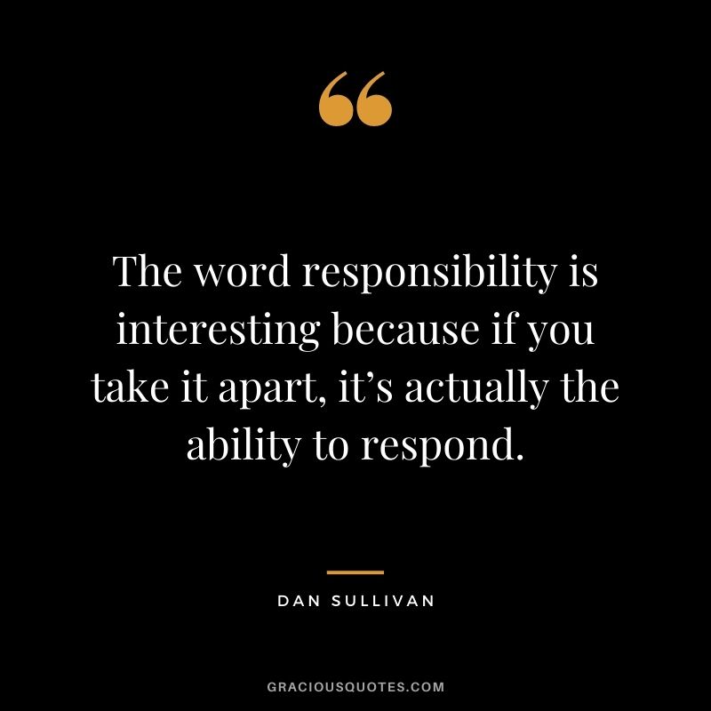 The word responsibility is interesting because if you take it apart, it’s actually the ability to respond.
