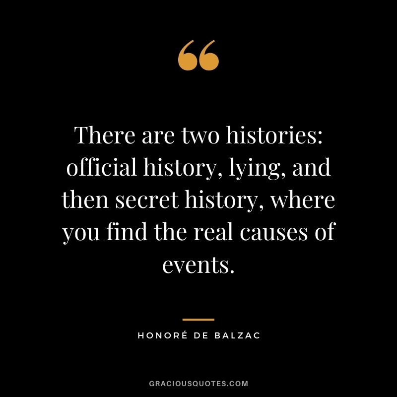 There are two histories: official history, lying, and then secret history, where you find the real causes of events.