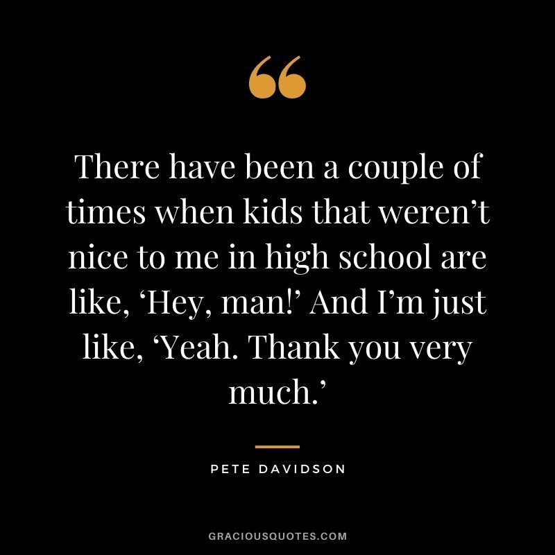 There have been a couple of times when kids that weren’t nice to me in high school are like, ‘Hey, man!’ And I’m just like, ‘Yeah. Thank you very much.’