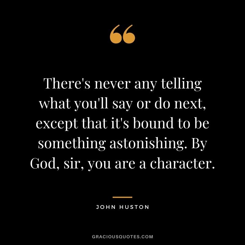 There's never any telling what you'll say or do next, except that it's bound to be something astonishing. By God, sir, you are a character.