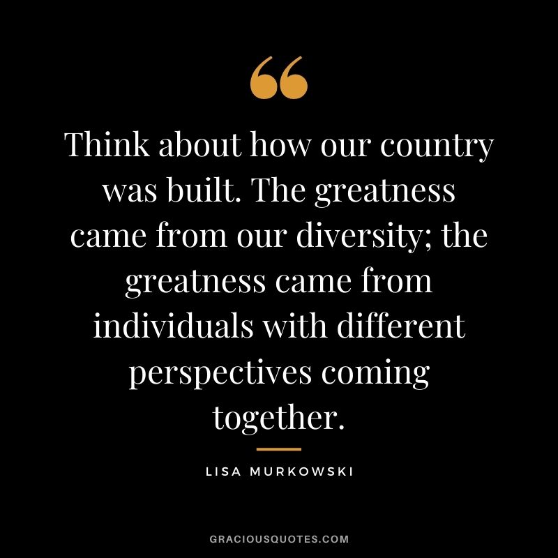 Think about how our country was built. The greatness came from our diversity; the greatness came from individuals with different perspectives coming together.