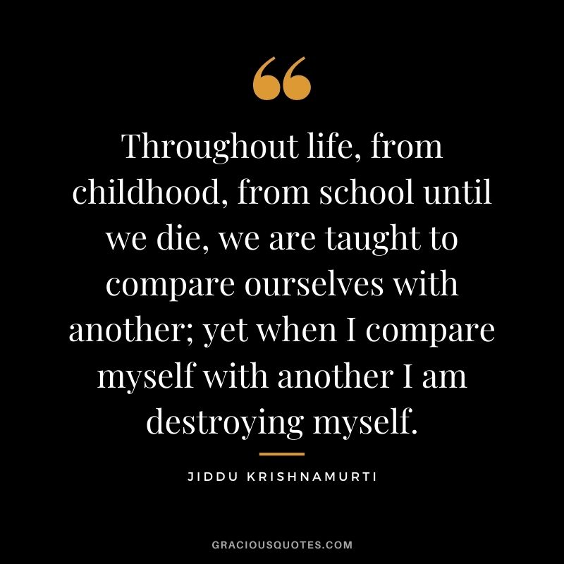Throughout life, from childhood, from school until we die, we are taught to compare ourselves with another; yet when I compare myself with another I am destroying myself.
