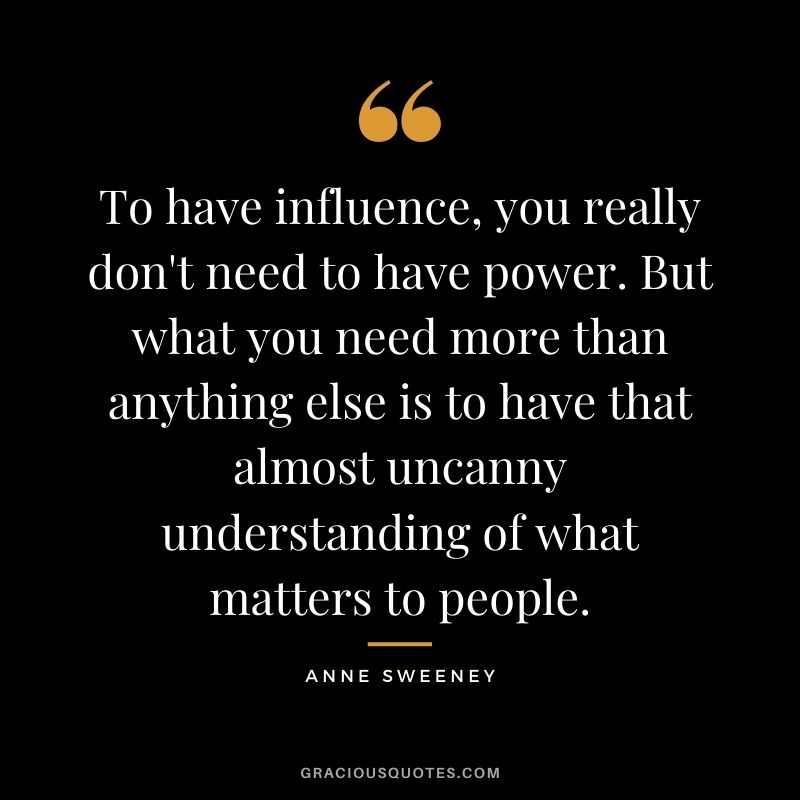 To have influence, you really don't need to have power. But what you need more than anything else is to have that almost uncanny understanding of what matters to people.
