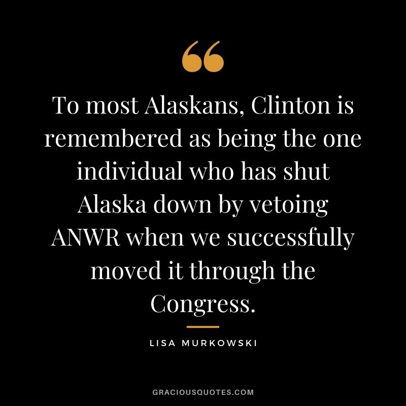 To most Alaskans, Clinton is remembered as being the one individual who has shut Alaska down by vetoing ANWR when we successfully moved it through the Congress.