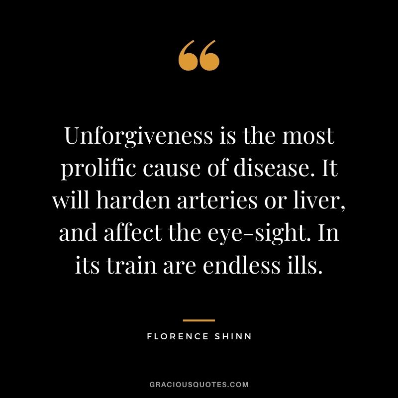 Unforgiveness is the most prolific cause of disease. It will harden arteries or liver, and affect the eye-sight. In its train are endless ills.