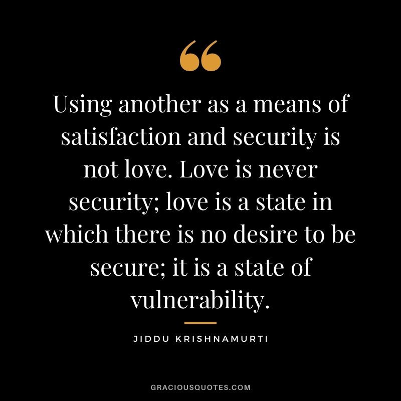 Using another as a means of satisfaction and security is not love. Love is never security; love is a state in which there is no desire to be secure; it is a state of vulnerability.