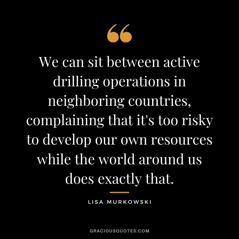 We can sit between active drilling operations in neighboring countries, complaining that it's too risky to develop our own resources while the world around us does exactly that.