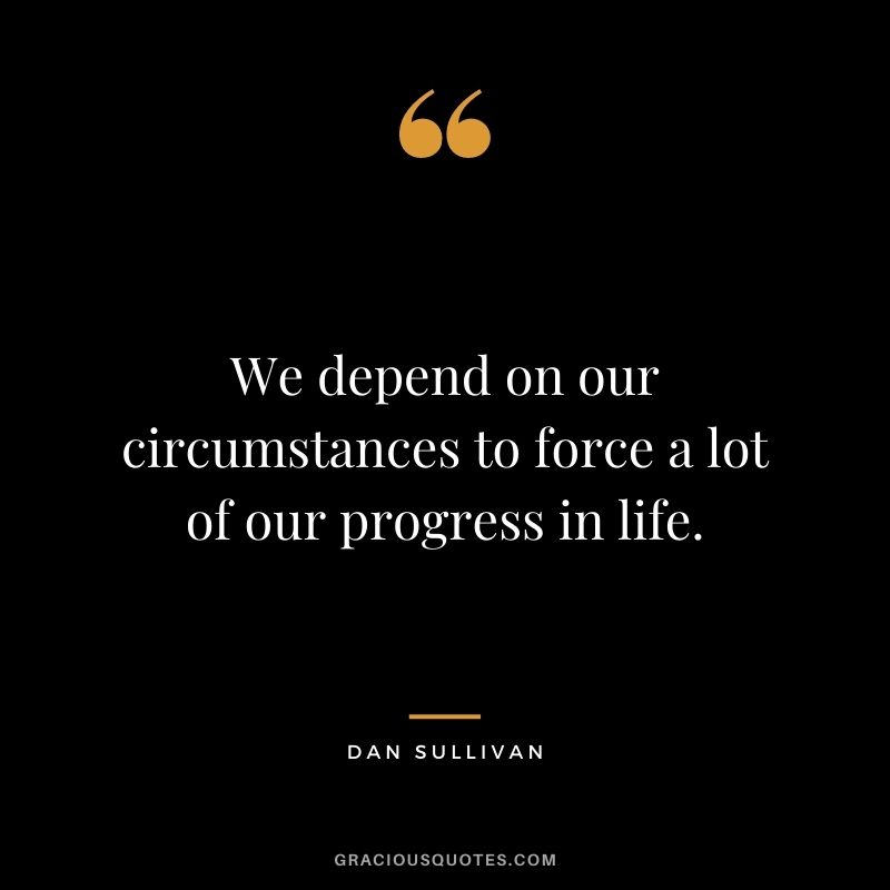 We depend on our circumstances to force a lot of our progress in life.