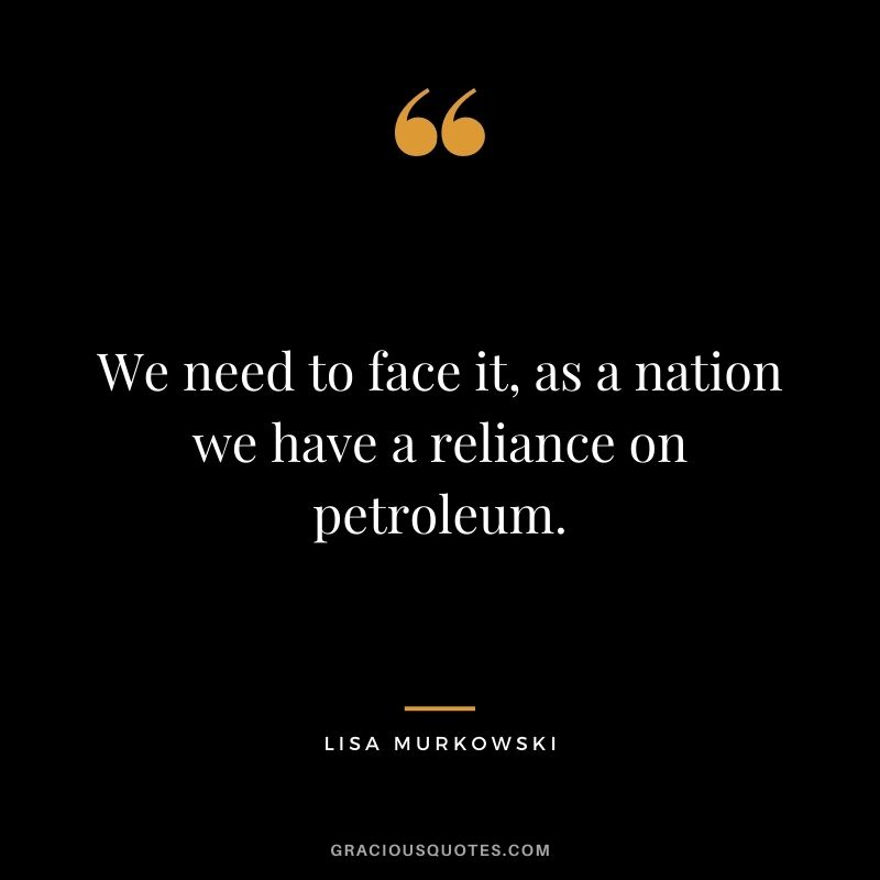 We need to face it, as a nation we have a reliance on petroleum.