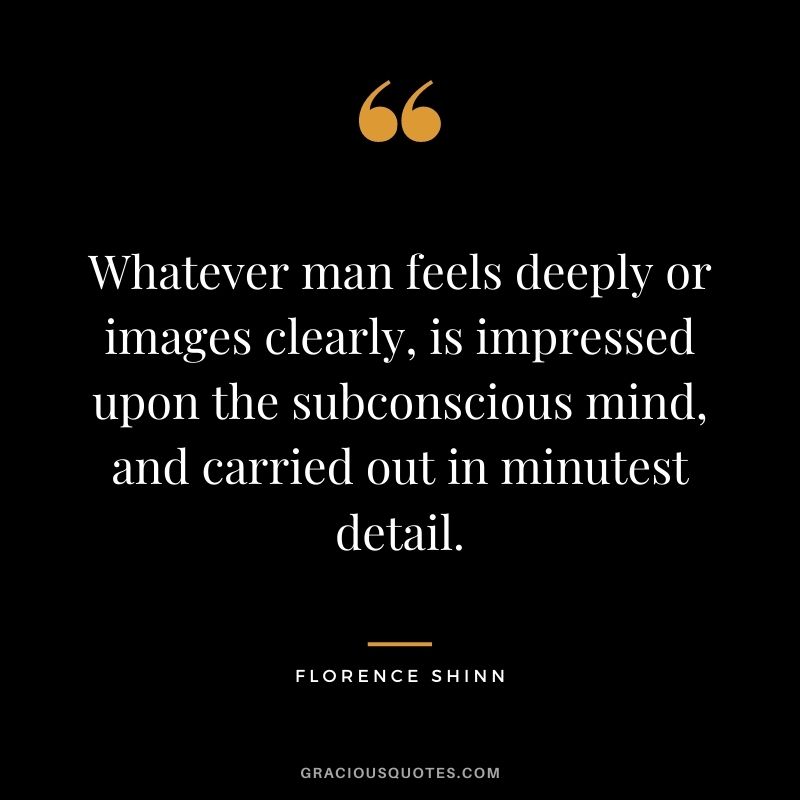 Whatever man feels deeply or images clearly, is impressed upon the subconscious mind, and carried out in minutest detail.