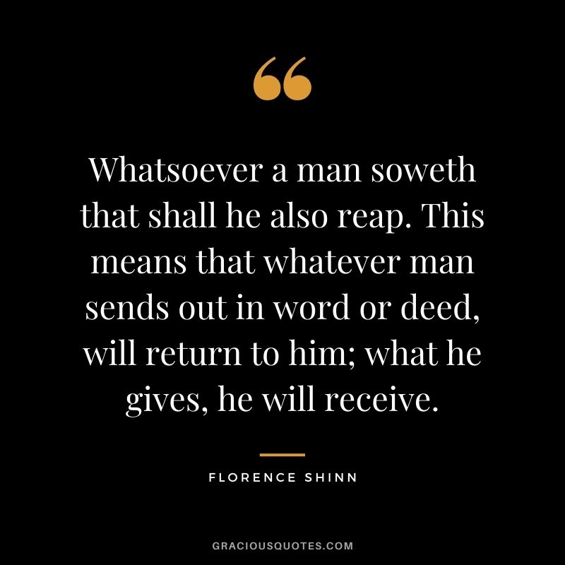 Whatsoever a man soweth that shall he also reap. This means that whatever man sends out in word or deed, will return to him; what he gives, he will receive.