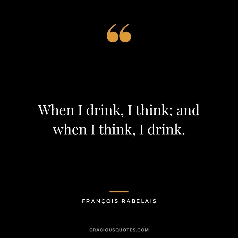 When I drink, I think; and when I think, I drink.