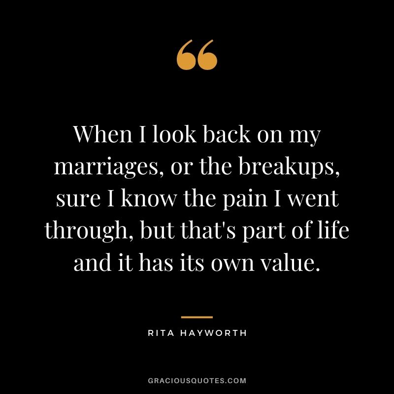 When I look back on my marriages, or the breakups, sure I know the pain I went through, but that's part of life and it has its own value.