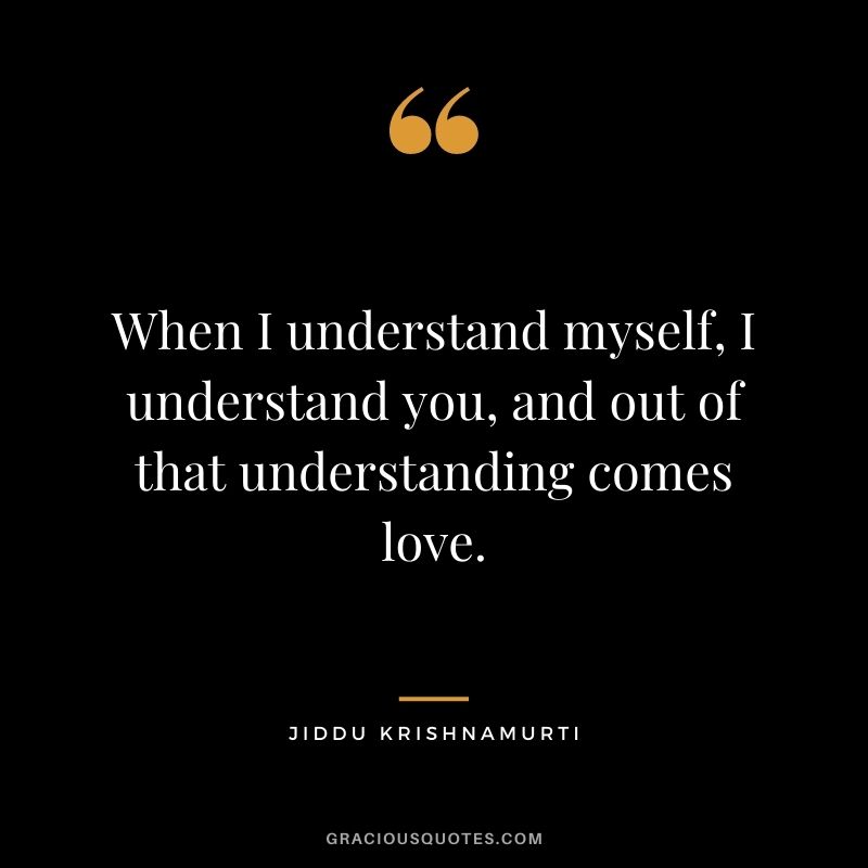 When I understand myself, I understand you, and out of that understanding comes love.