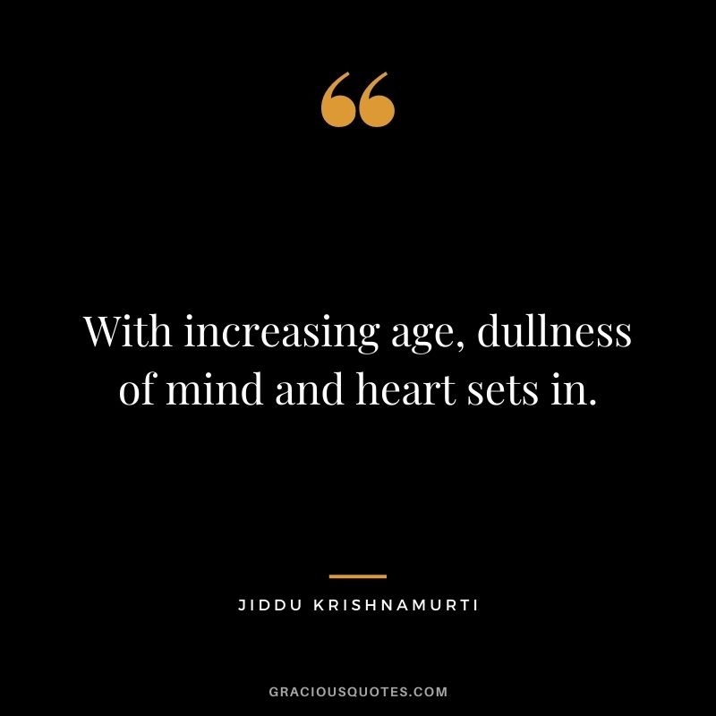 With increasing age, dullness of mind and heart sets in.
