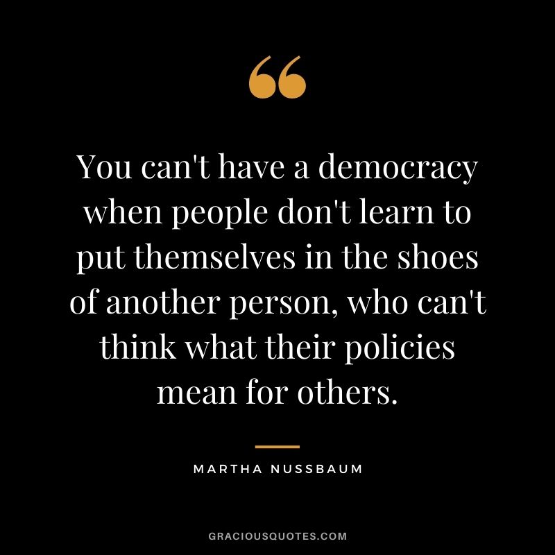 You can't have a democracy when people don't learn to put themselves in the shoes of another person, who can't think what their policies mean for others.