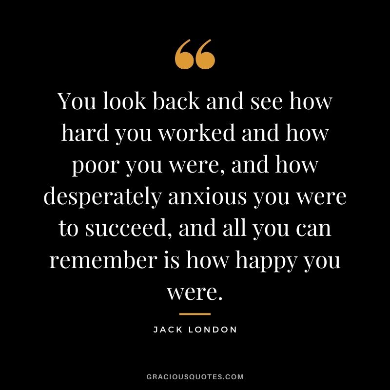 You look back and see how hard you worked and how poor you were, and how desperately anxious you were to succeed, and all you can remember is how happy you were.