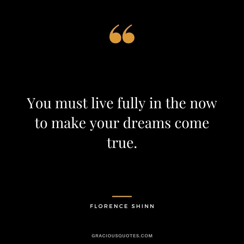 You must live fully in the now to make your dreams come true.