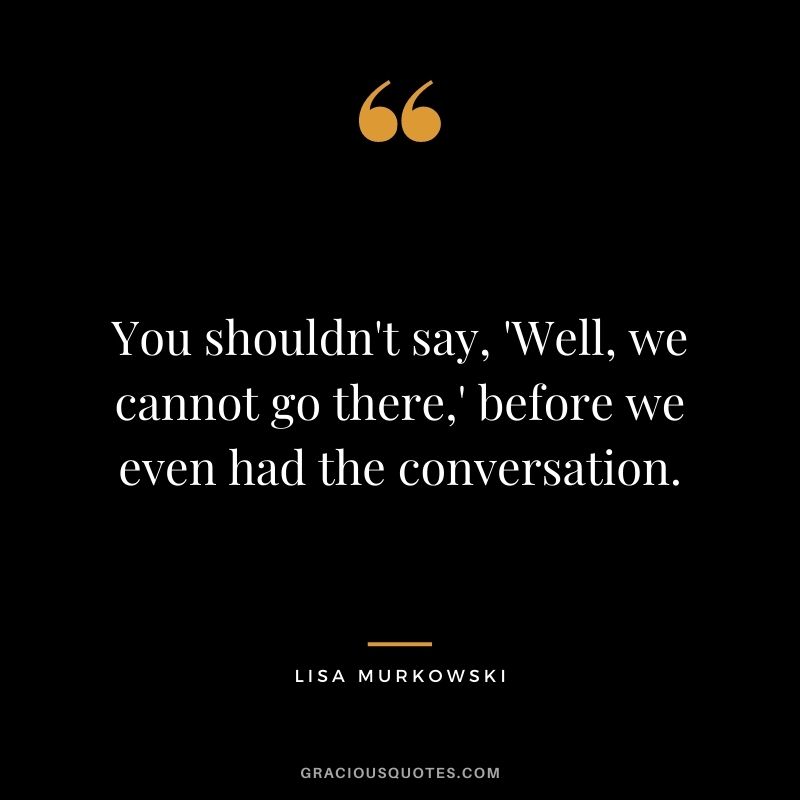 You shouldn't say, 'Well, we cannot go there,' before we even had the conversation.