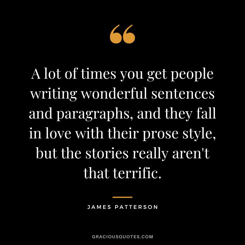 A lot of times you get people writing wonderful sentences and paragraphs, and they fall in love with their prose style, but the stories really aren't that terrific.