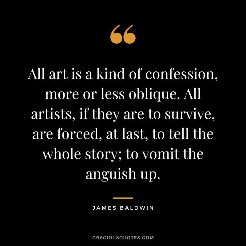 All art is a kind of confession, more or less oblique. All artists, if they are to survive, are forced, at last, to tell the whole story; to vomit the anguish up.