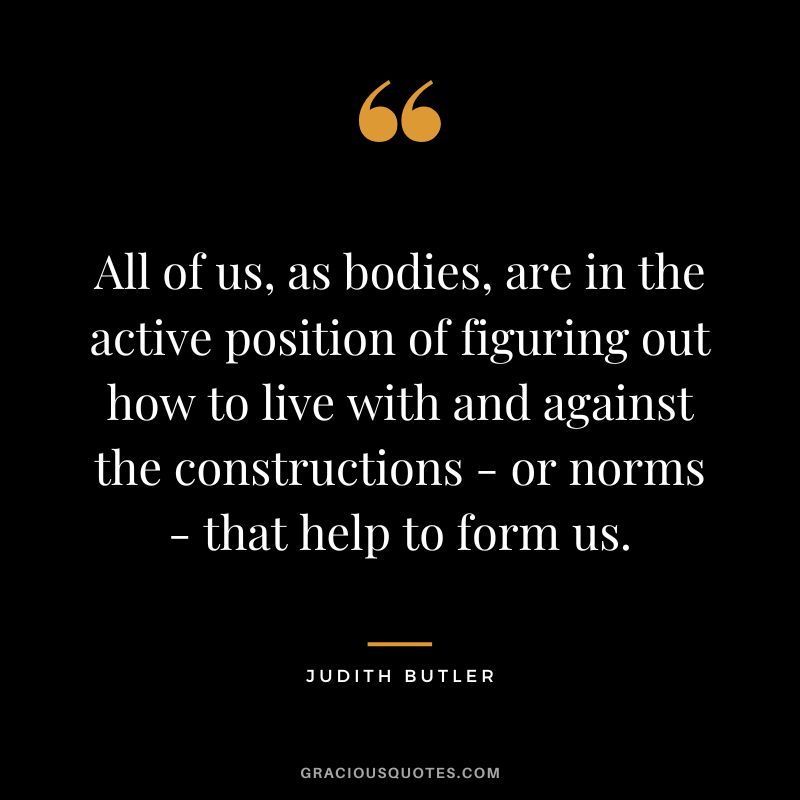 All of us, as bodies, are in the active position of figuring out how to live with and against the constructions - or norms - that help to form us.