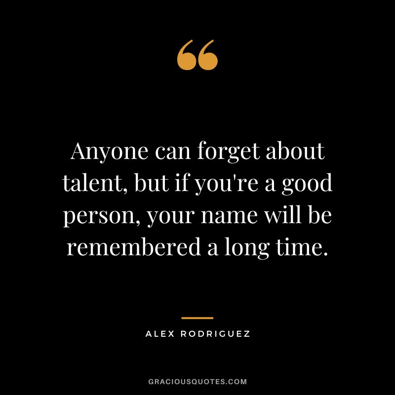 Anyone can forget about talent, but if you're a good person, your name will be remembered a long time.