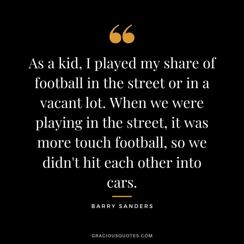 As a kid, I played my share of football in the street or in a vacant lot. When we were playing in the street, it was more touch football, so we didn't hit each other into cars.