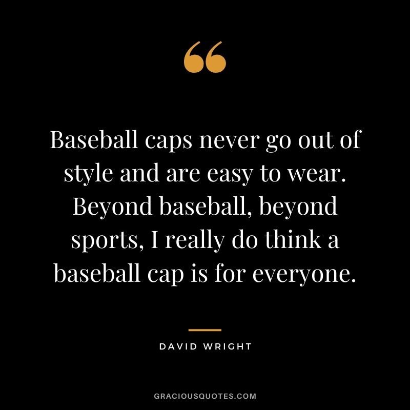 Baseball caps never go out of style and are easy to wear. Beyond baseball, beyond sports, I really do think a baseball cap is for everyone.