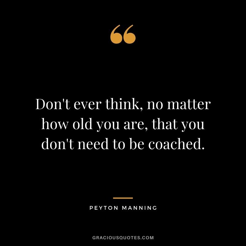Don't ever think, no matter how old you are, that you don't need to be coached.