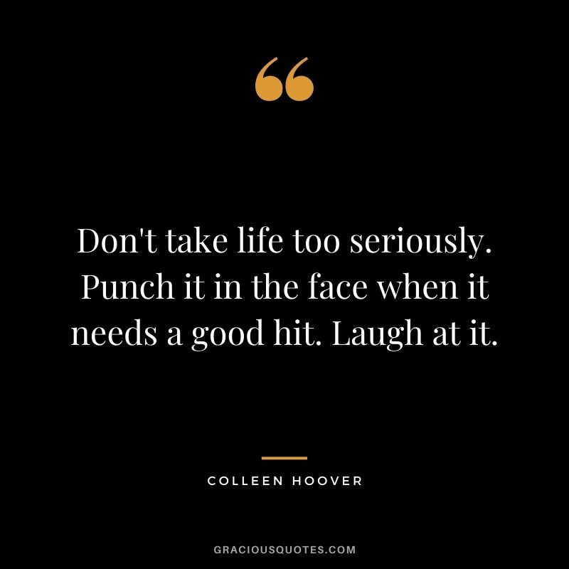 Don't take life too seriously. Punch it in the face when it needs a good hit. Laugh at it.