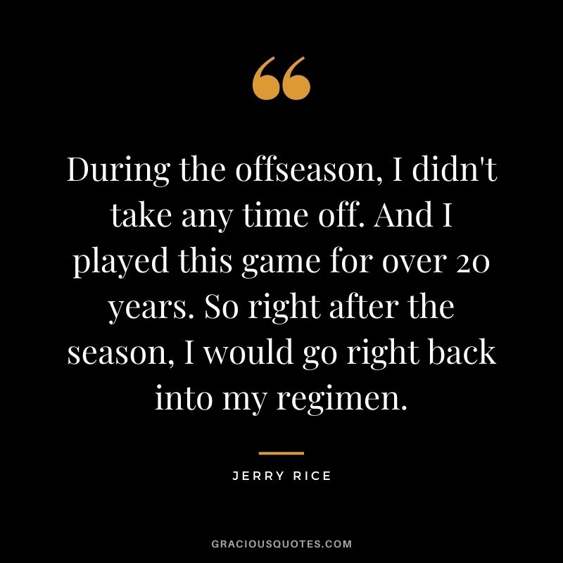During the offseason, I didn't take any time off. And I played this game for over 20 years. So right after the season, I would go right back into my regimen.