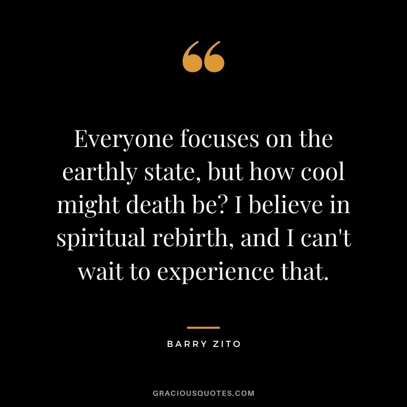 Everyone focuses on the earthly state, but how cool might death be I believe in spiritual rebirth, and I can't wait to experience that.