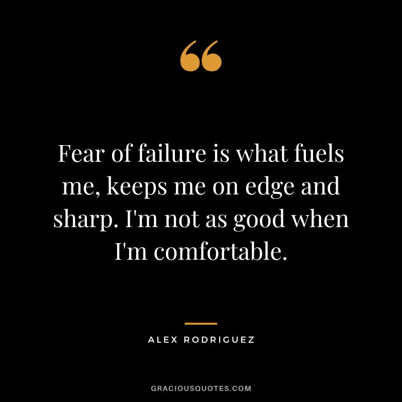 Fear of failure is what fuels me, keeps me on edge and sharp. I'm not as good when I'm comfortable.