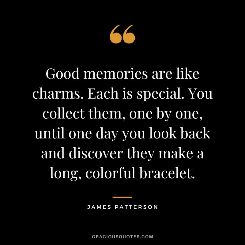 Good memories are like charms. Each is special. You collect them, one by one, until one day you look back and discover they make a long, colorful bracelet.