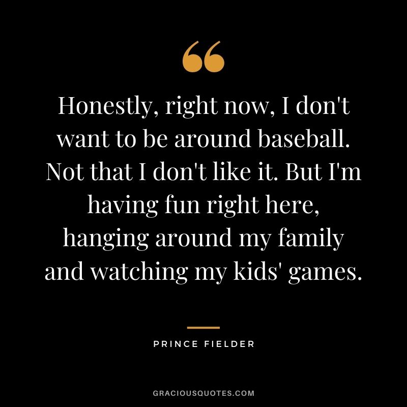 Honestly, right now, I don't want to be around baseball. Not that I don't like it. But I'm having fun right here, hanging around my family and watching my kids' games.