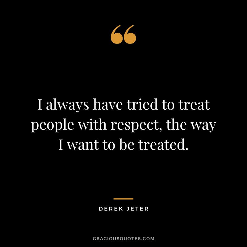 I always have tried to treat people with respect, the way I want to be treated.