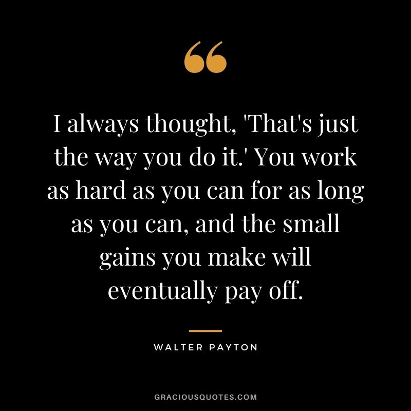 I always thought, 'That's just the way you do it.' You work as hard as you can for as long as you can, and the small gains you make will eventually pay off.